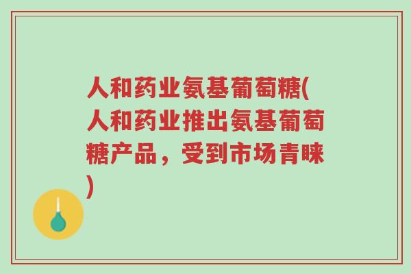 人和药业氨基葡萄糖(人和药业推出氨基葡萄糖产品,受到市场青睐)-第1张图片-超越 人和药业氨基葡萄糖(人和药业推出氨基葡萄糖产品,受到市场青睐)-第1张图片-超越