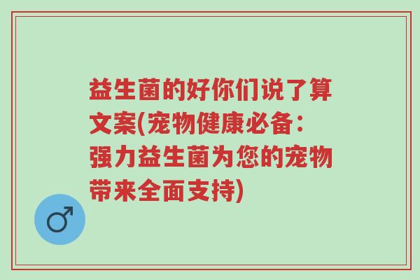 益生菌的好你们说了算文案(宠物健康必备:强力益生菌为您的宠物带来全面支持)-第1张图片-超越 益生菌的好你们说了算文案(宠物健康必备:强力益生菌为您的宠物带来全面支持)-第1张图片-超越
