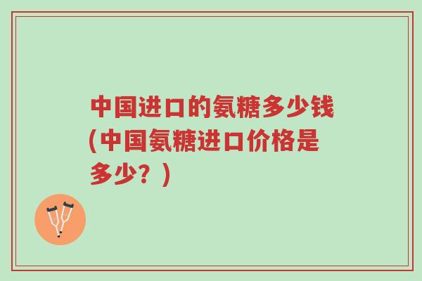 中国进口的氨糖多少钱(中国氨糖进口价格是多少？)-第1张图片-超越