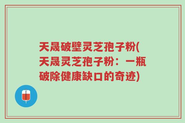 天晟破壁灵芝孢子粉(天晟灵芝孢子粉:一瓶破除健康缺口的奇迹)-第1张图片-超越 天晟破壁灵芝孢子粉(天晟灵芝孢子粉:一瓶破除健康缺口的奇迹)-第1张图片-超越