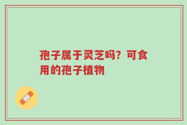 孢子属于灵芝吗?可食用的孢子植物-第1张图片-超越 孢子属于灵芝吗?可食用的孢子植物-第1张图片-超越