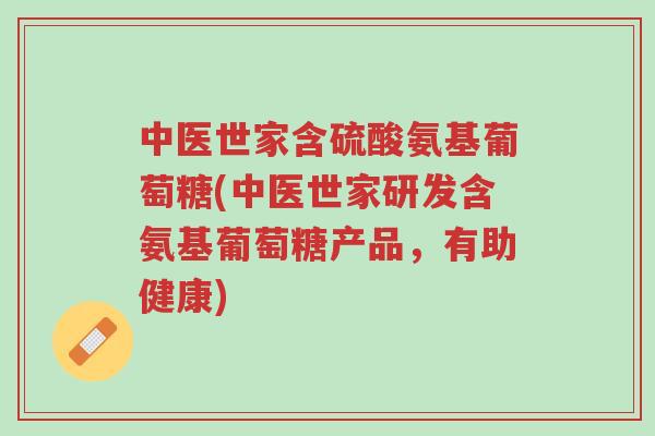 中医世家含硫酸氨基葡萄糖(中医世家研发含氨基葡萄糖产品，有助健康)-第1张图片-超越