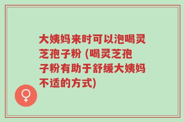 大姨妈来时可以泡喝灵芝孢子粉 (喝灵芝孢子粉有助于舒缓大姨妈不适的方式)-第1张图片-超越