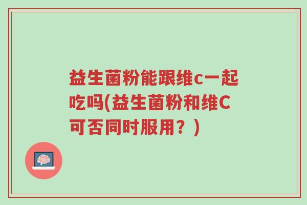 益生菌粉能跟维c一起吃吗(益生菌粉和维C可否同时服用?)-第1张图片-超越 益生菌粉能跟维c一起吃吗(益生菌粉和维C可否同时服用?)-第1张图片-超越