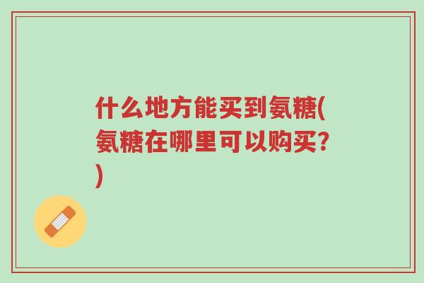 什么地方能买到氨糖(氨糖在哪里可以购买?)-第1张图片-超越 什么地方能买到氨糖(氨糖在哪里可以购买?)-第1张图片-超越