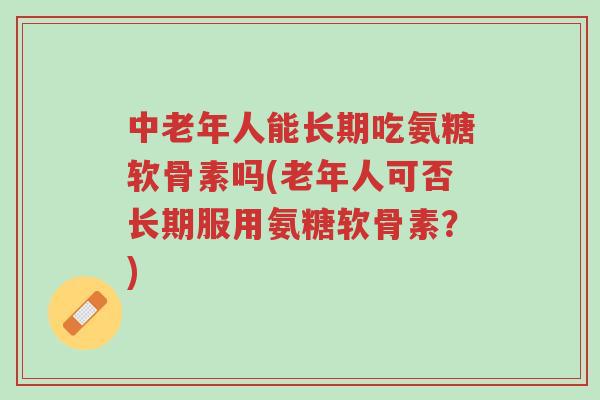 中老年人能长期吃氨糖软骨素吗(老年人可否长期服用氨糖软骨素?)-第1张图片-超越 中老年人能长期吃氨糖软骨素吗(老年人可否长期服用氨糖软骨素?)-第1张图片-超越