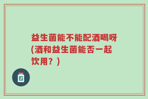 益生菌能不能配酒喝呀(酒和益生菌能否一起饮用?)-第1张图片-超越 益生菌能不能配酒喝呀(酒和益生菌能否一起饮用?)-第1张图片-超越