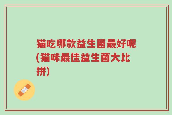 猫吃哪款益生菌最好呢(猫咪最佳益生菌大比拼)-第1张图片-超越 猫吃哪款益生菌最好呢(猫咪最佳益生菌大比拼)-第1张图片-超越