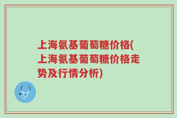 上海氨基葡萄糖价格(上海氨基葡萄糖价格走势及行情分析)-第1张图片-超越 上海氨基葡萄糖价格(上海氨基葡萄糖价格走势及行情分析)-第1张图片-超越