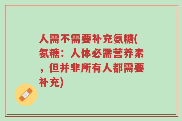 人需不需要补充氨糖(氨糖：人体必需营养素，但并非所有人都需要补充)-第1张图片-超越