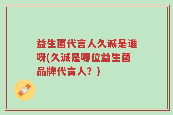 益生菌代言人久诚是谁呀(久诚是哪位益生菌品牌代言人？)-第1张图片-超越