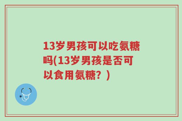 13岁男孩可以吃氨糖吗(13岁男孩是否可以食用氨糖?)-第1张图片-超越 13岁男孩可以吃氨糖吗(13岁男孩是否可以食用氨糖?)-第1张图片-超越