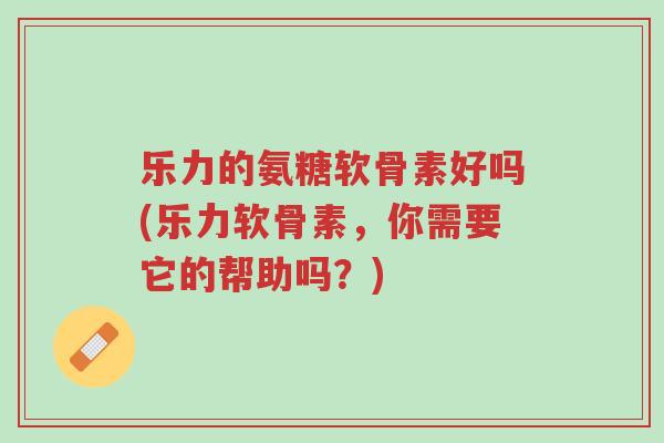 乐力的氨糖软骨素好吗(乐力软骨素,你需要它的帮助吗?)-第1张图片-超越 乐力的氨糖软骨素好吗(乐力软骨素,你需要它的帮助吗?)-第1张图片-超越