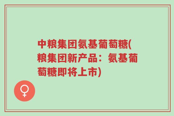 中粮集团氨基葡萄糖(粮集团新产品:氨基葡萄糖即将上市)-第1张图片-超越 中粮集团氨基葡萄糖(粮集团新产品:氨基葡萄糖即将上市)-第1张图片-超越