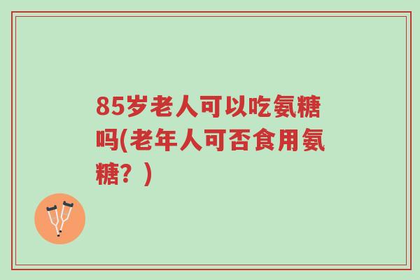 85岁老人可以吃氨糖吗(老年人可否食用氨糖?)-第1张图片-超越 85岁老人可以吃氨糖吗(老年人可否食用氨糖?)-第1张图片-超越