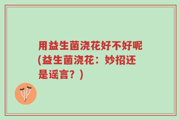 用益生菌浇花好不好呢(益生菌浇花:妙招还是谣言?)-第1张图片-超越 用益生菌浇花好不好呢(益生菌浇花:妙招还是谣言?)-第1张图片-超越
