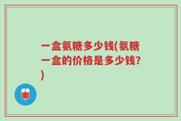 一盒氨糖多少钱(氨糖一盒的价格是多少钱?)-第1张图片-超越 一盒氨糖多少钱(氨糖一盒的价格是多少钱?)-第1张图片-超越