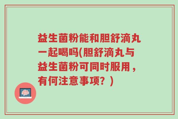 益生菌粉能和胆舒滴丸一起喝吗(胆舒滴丸与益生菌粉可同时服用,有何注意事项?)-第1张图片-超越 益生菌粉能和胆舒滴丸一起喝吗(胆舒滴丸与益生菌粉可同时服用,有何注意事项?)-第1张图片-超越