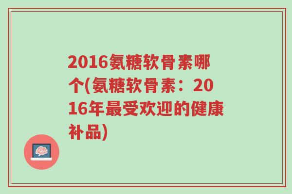 2016氨糖软骨素哪个(氨糖软骨素:2016年最受欢迎的健康补品)-第1张图片-超越 2016氨糖软骨素哪个(氨糖软骨素:2016年最受欢迎的健康补品)-第1张图片-超越