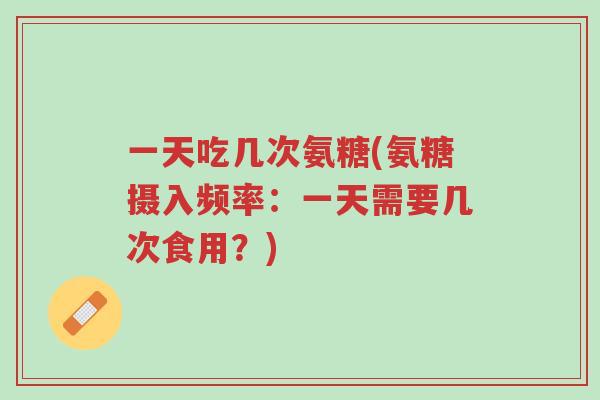 一天吃几次氨糖(氨糖摄入频率:一天需要几次食用?)-第1张图片-超越 一天吃几次氨糖(氨糖摄入频率:一天需要几次食用?)-第1张图片-超越