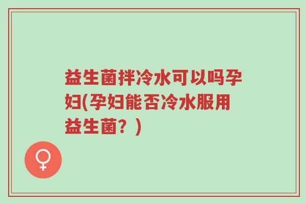 益生菌拌冷水可以吗孕妇(孕妇能否冷水服用益生菌?)-第1张图片-超越 益生菌拌冷水可以吗孕妇(孕妇能否冷水服用益生菌?)-第1张图片-超越