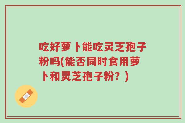 吃好萝卜能吃灵芝孢子粉吗(能否同时食用萝卜和灵芝孢子粉?)-第1张图片-超越 吃好萝卜能吃灵芝孢子粉吗(能否同时食用萝卜和灵芝孢子粉?)-第1张图片-超越