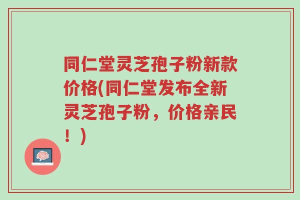 同仁堂灵芝孢子粉新款价格(同仁堂发布全新灵芝孢子粉，价格亲民！)-第1张图片-超越