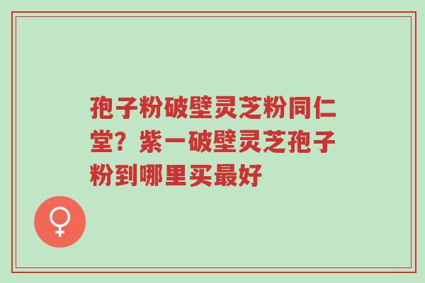 孢子粉破壁灵芝粉同仁堂？紫一破壁灵芝孢子粉到哪里买最好-第1张图片-超越