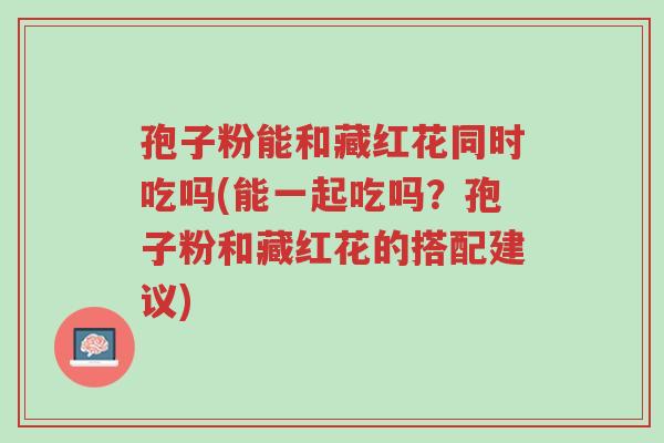 孢子粉能和藏红花同时吃吗(能一起吃吗?孢子粉和藏红花的搭配建议)-第1张图片-超越 孢子粉能和藏红花同时吃吗(能一起吃吗?孢子粉和藏红花的搭配建议)-第1张图片-超越