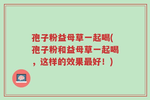 孢子粉益母草一起喝(孢子粉和益母草一起喝,这样的效果最好!)-第1张图片-超越 孢子粉益母草一起喝(孢子粉和益母草一起喝,这样的效果最好!)-第1张图片-超越