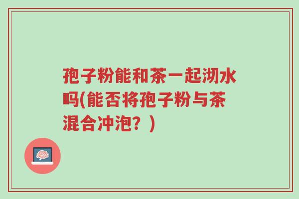 孢子粉能和茶一起沏水吗(能否将孢子粉与茶混合冲泡?)-第1张图片-超越 孢子粉能和茶一起沏水吗(能否将孢子粉与茶混合冲泡?)-第1张图片-超越