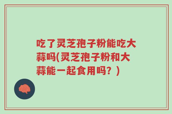 吃了灵芝孢子粉能吃大蒜吗(灵芝孢子粉和大蒜能一起食用吗?)-第1张图片-超越 吃了灵芝孢子粉能吃大蒜吗(灵芝孢子粉和大蒜能一起食用吗?)-第1张图片-超越