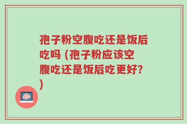 孢子粉空腹吃还是饭后吃吗 (孢子粉应该空腹吃还是饭后吃更好?)-第1张图片-超越 孢子粉空腹吃还是饭后吃吗 (孢子粉应该空腹吃还是饭后吃更好?)-第1张图片-超越