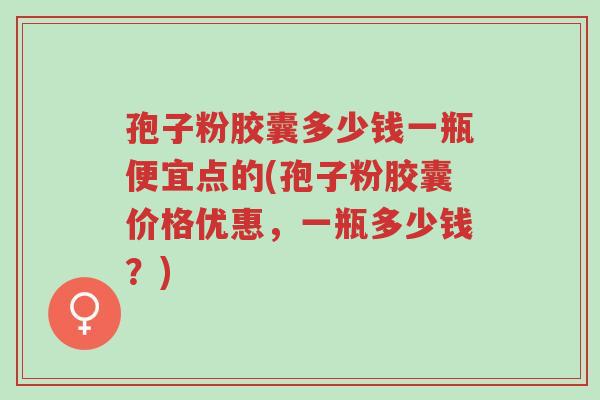 孢子粉胶囊多少钱一瓶便宜点的(孢子粉胶囊价格优惠,一瓶多少钱?)-第1张图片-超越 孢子粉胶囊多少钱一瓶便宜点的(孢子粉胶囊价格优惠,一瓶多少钱?)-第1张图片-超越
