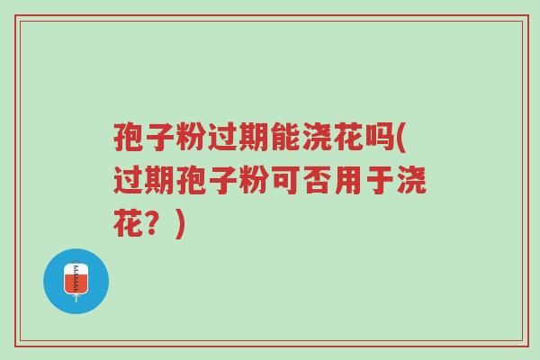 孢子粉过期能浇花吗(过期孢子粉可否用于浇花？)-第1张图片-超越
