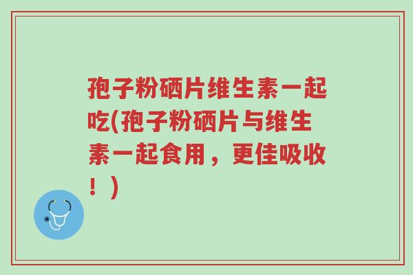 孢子粉硒片维生素一起吃(孢子粉硒片与维生素一起食用,更佳吸收!)-第1张图片-超越 孢子粉硒片维生素一起吃(孢子粉硒片与维生素一起食用,更佳吸收!)-第1张图片-超越