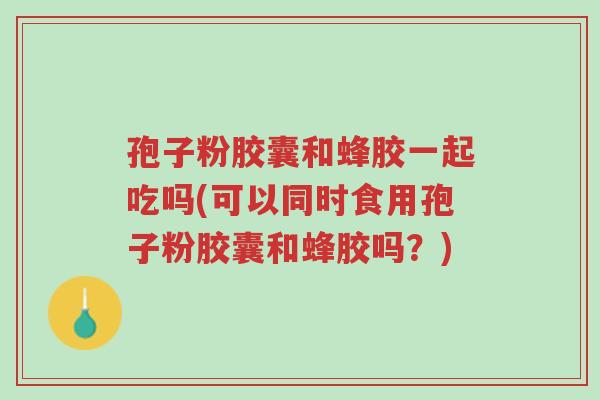 孢子粉胶囊和蜂胶一起吃吗(可以同时食用孢子粉胶囊和蜂胶吗?)-第1张图片-超越 孢子粉胶囊和蜂胶一起吃吗(可以同时食用孢子粉胶囊和蜂胶吗?)-第1张图片-超越