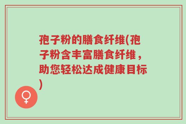 孢子粉的膳食纤维(孢子粉含丰富膳食纤维,助您轻松达成健康目标)-第1张图片-超越 孢子粉的膳食纤维(孢子粉含丰富膳食纤维,助您轻松达成健康目标)-第1张图片-超越