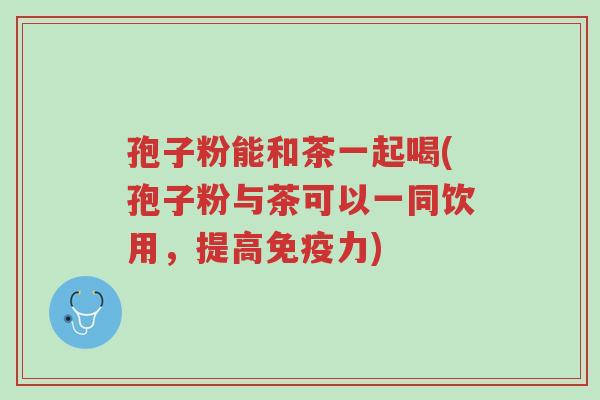 孢子粉能和茶一起喝(孢子粉与茶可以一同饮用,提高免疫力)-第1张图片-超越 孢子粉能和茶一起喝(孢子粉与茶可以一同饮用,提高免疫力)-第1张图片-超越