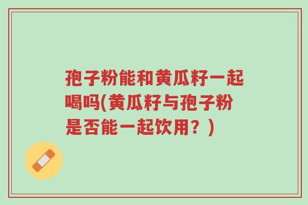 孢子粉能和黄瓜籽一起喝吗(黄瓜籽与孢子粉是否能一起饮用?)-第1张图片-超越 孢子粉能和黄瓜籽一起喝吗(黄瓜籽与孢子粉是否能一起饮用?)-第1张图片-超越