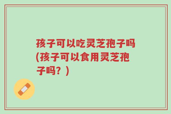 孩子可以吃灵芝孢子吗(孩子可以食用灵芝孢子吗?)-第1张图片-超越 孩子可以吃灵芝孢子吗(孩子可以食用灵芝孢子吗?)-第1张图片-超越