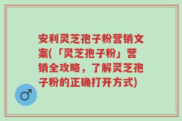 安利灵芝孢子粉营销文案(「灵芝孢子粉」营销全攻略，了解灵芝孢子粉的正确打开方式)-第1张图片-超越