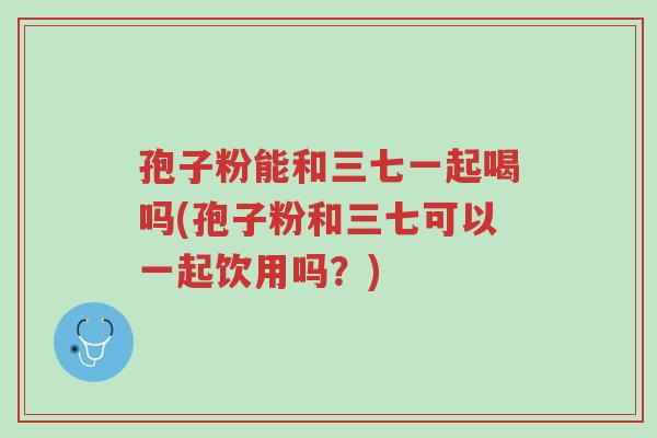 孢子粉能和三七一起喝吗(孢子粉和三七可以一起饮用吗?)-第1张图片-超越 孢子粉能和三七一起喝吗(孢子粉和三七可以一起饮用吗?)-第1张图片-超越