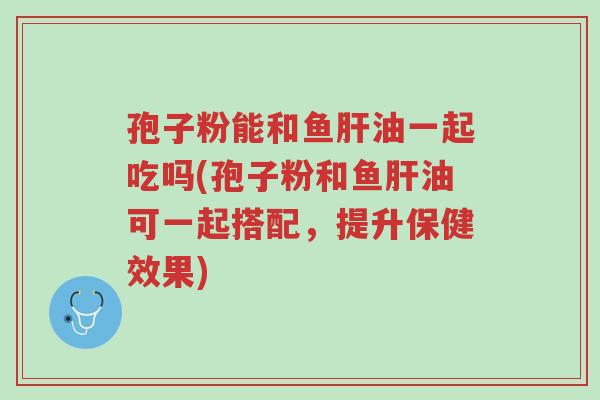 孢子粉能和鱼肝油一起吃吗(孢子粉和鱼肝油可一起搭配,提升保健效果)-第1张图片-超越 孢子粉能和鱼肝油一起吃吗(孢子粉和鱼肝油可一起搭配,提升保健效果)-第1张图片-超越