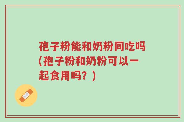 孢子粉能和奶粉同吃吗(孢子粉和奶粉可以一起食用吗？)-第1张图片-超越