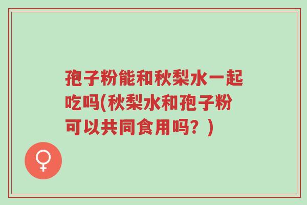 孢子粉能和秋梨水一起吃吗(秋梨水和孢子粉可以共同食用吗？)-第1张图片-超越