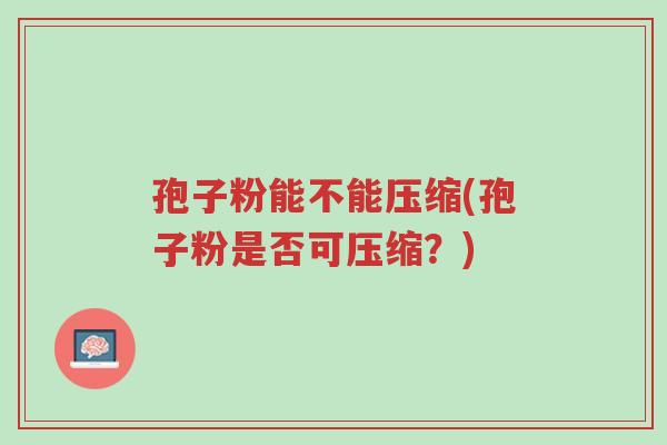 孢子粉能不能压缩(孢子粉是否可压缩?)-第1张图片-超越 孢子粉能不能压缩(孢子粉是否可压缩?)-第1张图片-超越