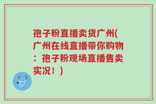 孢子粉直播卖货广州(广州在线直播带你购物:孢子粉现场直播售卖实况!)-第1张图片-超越 孢子粉直播卖货广州(广州在线直播带你购物:孢子粉现场直播售卖实况!)-第1张图片-超越