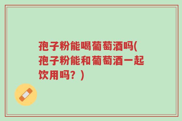孢子粉能喝葡萄酒吗(孢子粉能和葡萄酒一起饮用吗?)-第1张图片-超越 孢子粉能喝葡萄酒吗(孢子粉能和葡萄酒一起饮用吗?)-第1张图片-超越