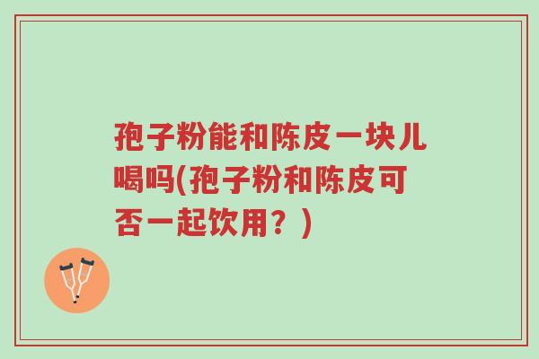 孢子粉能和陈皮一块儿喝吗(孢子粉和陈皮可否一起饮用?)-第1张图片-超越 孢子粉能和陈皮一块儿喝吗(孢子粉和陈皮可否一起饮用?)-第1张图片-超越